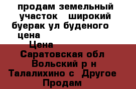 продам земельный участок   широкий-буерак ул буденого 36 цена  1500000-2500000   › Цена ­ 1500-2500 - Саратовская обл., Вольский р-н, Талалихино с. Другое » Продам   